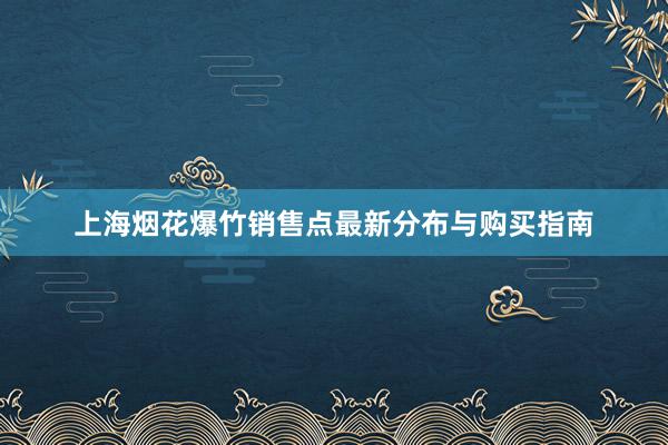 上海烟花爆竹销售点最新分布与购买指南