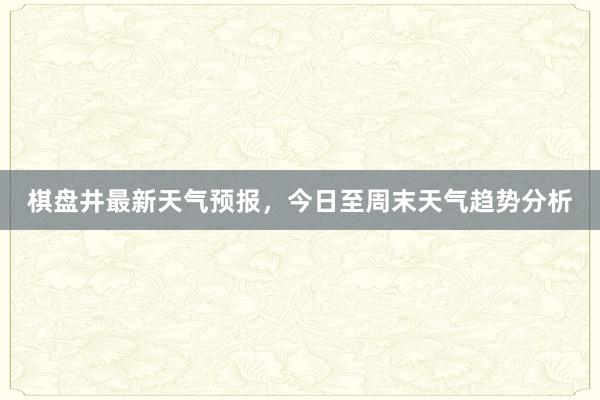 棋盘井最新天气预报，今日至周末天气趋势分析